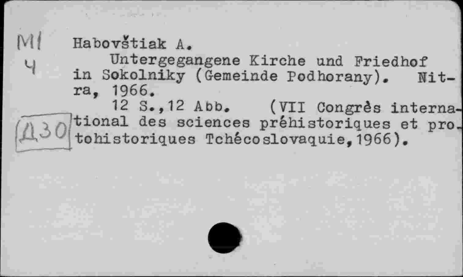 ﻿Ml Habovstiak A.
4
Untergegangene Kirche und Friedhof in Sokolniky (Gemeinde Podhorany). Nit-ra, 1966.
12 S.,12 Abb. (VII Congrès interna, tional des sciences préhistoriques et pro tohistoriques Tchécoslovaquie,1966).